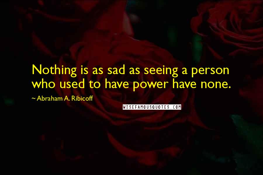 Abraham A. Ribicoff Quotes: Nothing is as sad as seeing a person who used to have power have none.