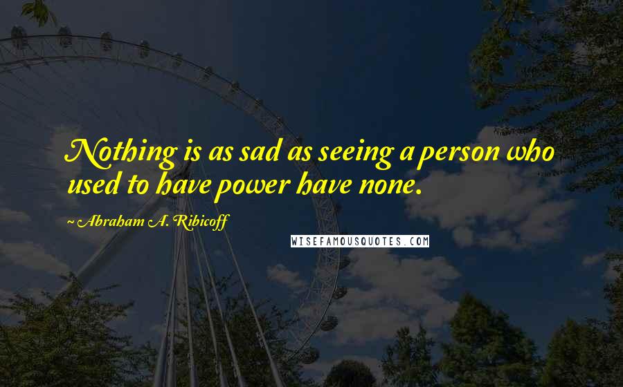 Abraham A. Ribicoff Quotes: Nothing is as sad as seeing a person who used to have power have none.