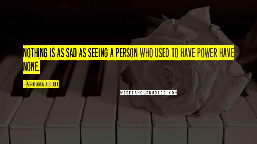 Abraham A. Ribicoff Quotes: Nothing is as sad as seeing a person who used to have power have none.