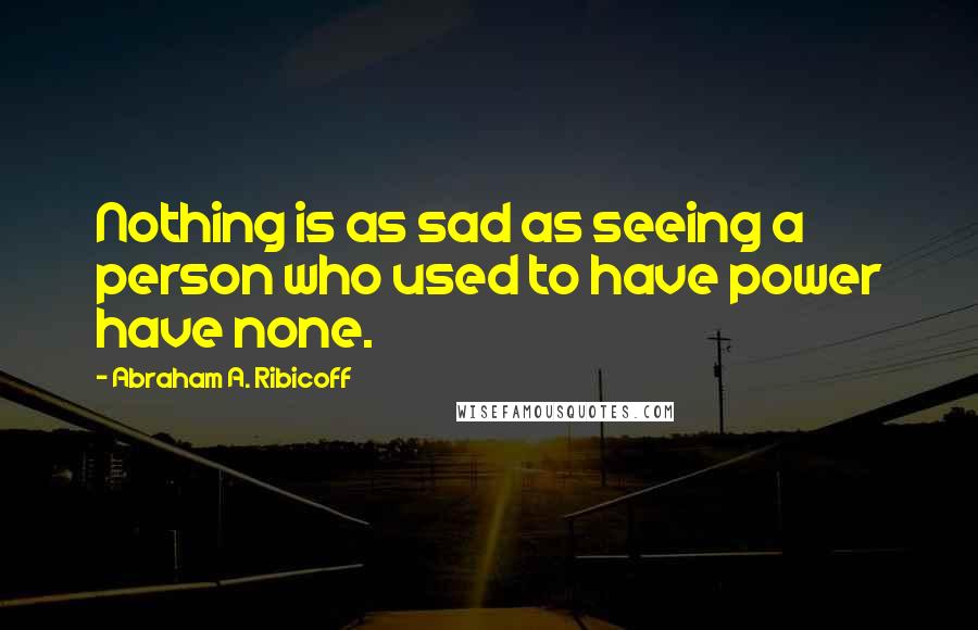 Abraham A. Ribicoff Quotes: Nothing is as sad as seeing a person who used to have power have none.