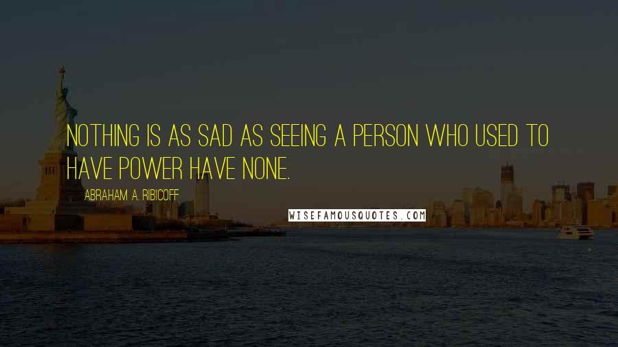 Abraham A. Ribicoff Quotes: Nothing is as sad as seeing a person who used to have power have none.