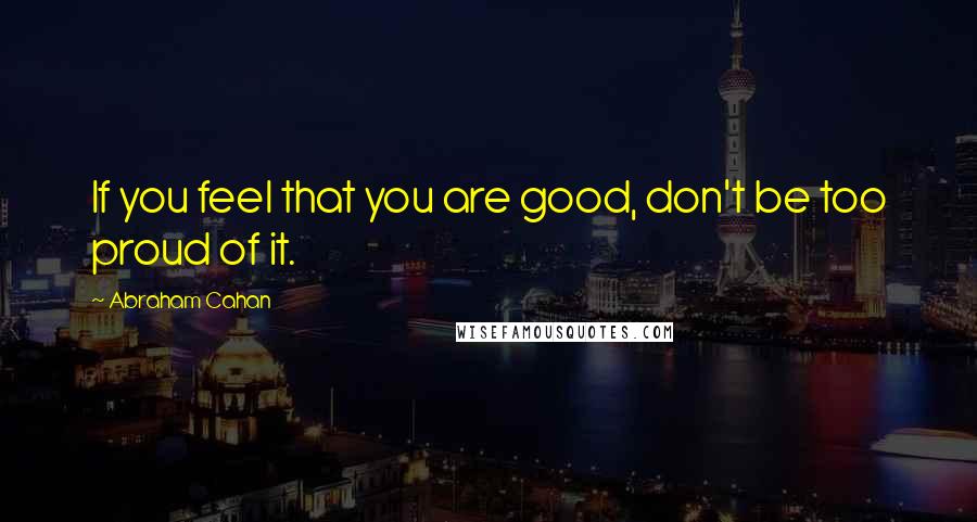 Abraham Cahan Quotes: If you feel that you are good, don't be too proud of it.