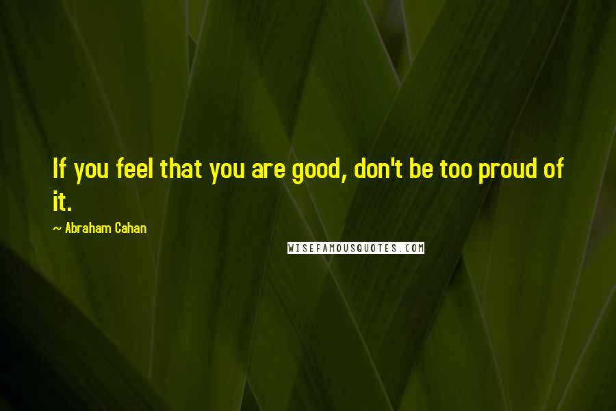 Abraham Cahan Quotes: If you feel that you are good, don't be too proud of it.