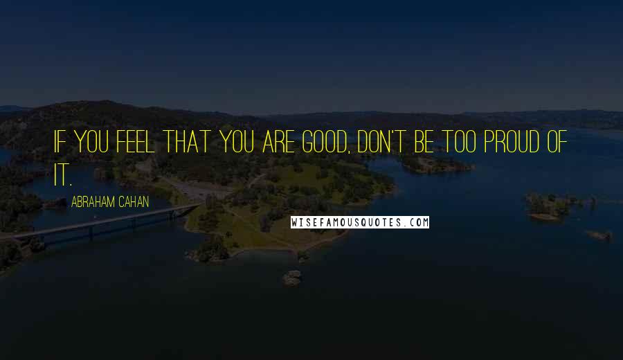 Abraham Cahan Quotes: If you feel that you are good, don't be too proud of it.