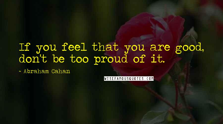 Abraham Cahan Quotes: If you feel that you are good, don't be too proud of it.
