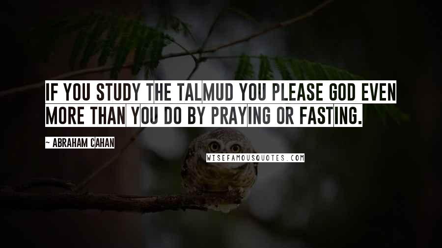 Abraham Cahan Quotes: If you study the Talmud you please God even more than you do by praying or fasting.