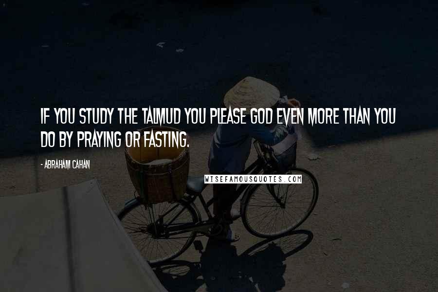 Abraham Cahan Quotes: If you study the Talmud you please God even more than you do by praying or fasting.