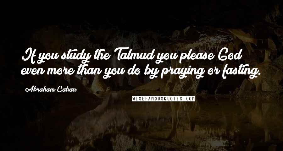 Abraham Cahan Quotes: If you study the Talmud you please God even more than you do by praying or fasting.