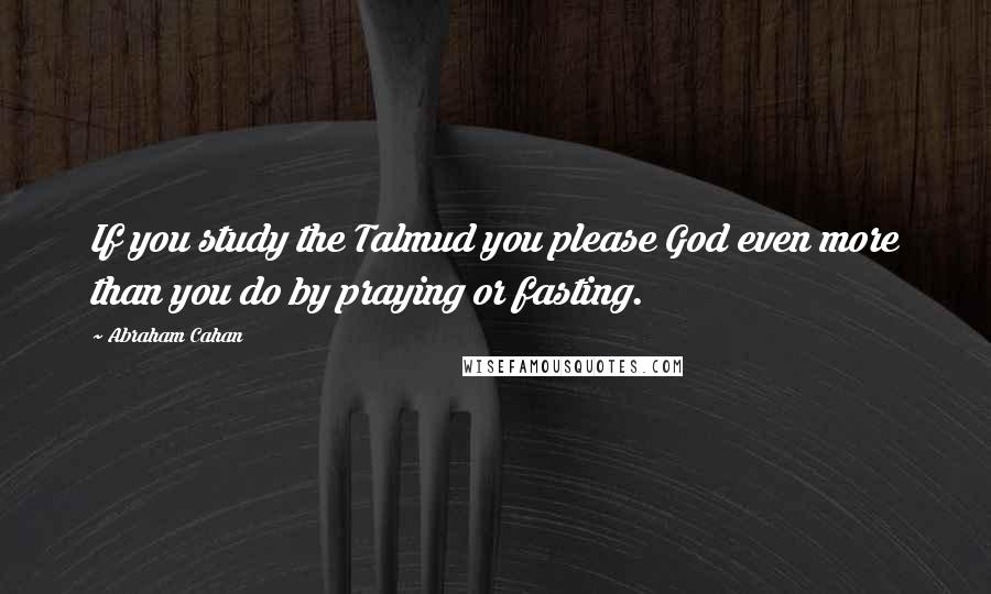 Abraham Cahan Quotes: If you study the Talmud you please God even more than you do by praying or fasting.