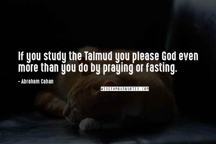 Abraham Cahan Quotes: If you study the Talmud you please God even more than you do by praying or fasting.