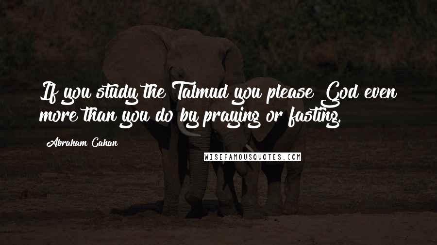 Abraham Cahan Quotes: If you study the Talmud you please God even more than you do by praying or fasting.