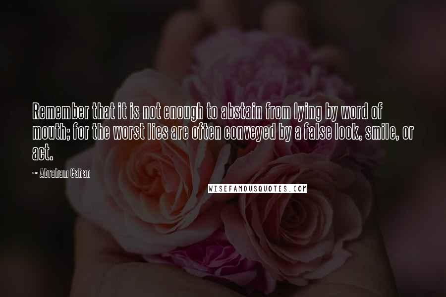 Abraham Cahan Quotes: Remember that it is not enough to abstain from lying by word of mouth; for the worst lies are often conveyed by a false look, smile, or act.