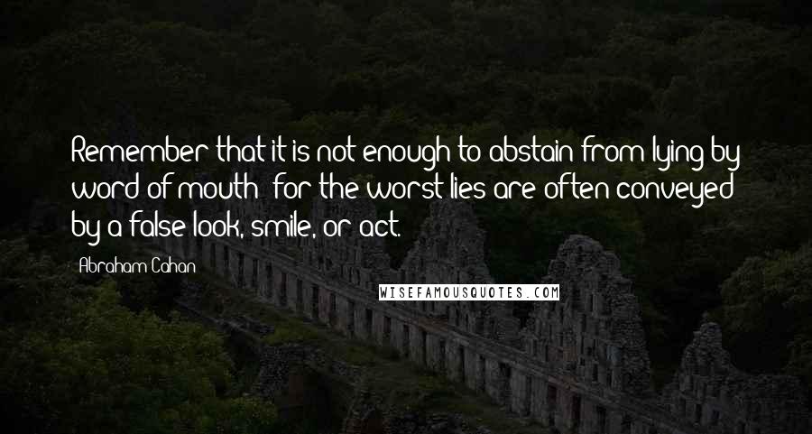 Abraham Cahan Quotes: Remember that it is not enough to abstain from lying by word of mouth; for the worst lies are often conveyed by a false look, smile, or act.