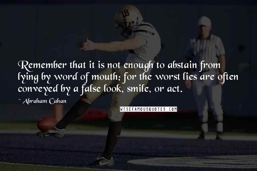 Abraham Cahan Quotes: Remember that it is not enough to abstain from lying by word of mouth; for the worst lies are often conveyed by a false look, smile, or act.