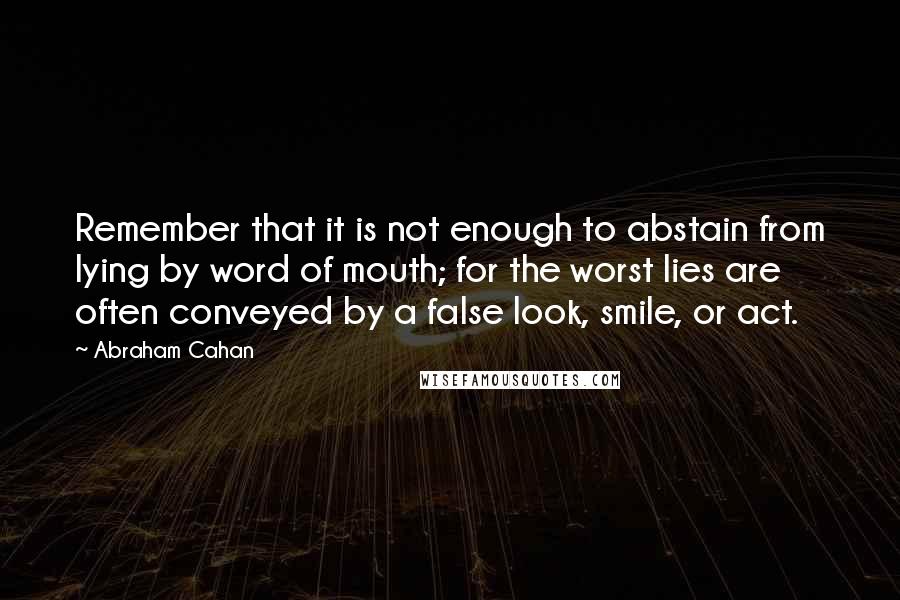 Abraham Cahan Quotes: Remember that it is not enough to abstain from lying by word of mouth; for the worst lies are often conveyed by a false look, smile, or act.