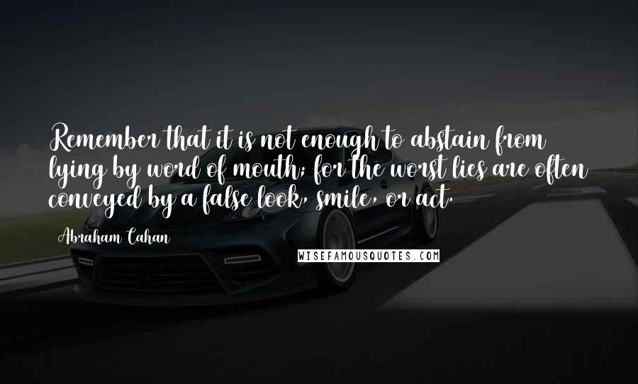 Abraham Cahan Quotes: Remember that it is not enough to abstain from lying by word of mouth; for the worst lies are often conveyed by a false look, smile, or act.