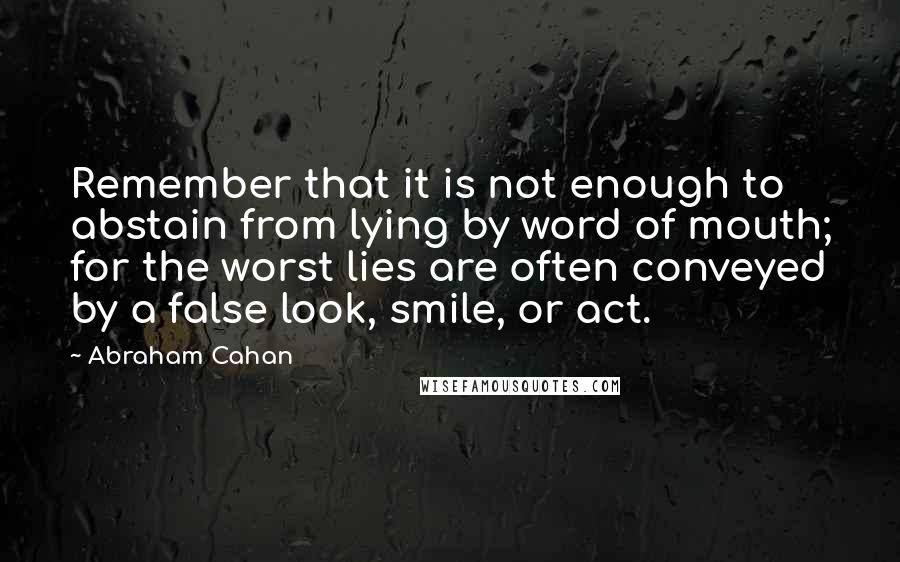 Abraham Cahan Quotes: Remember that it is not enough to abstain from lying by word of mouth; for the worst lies are often conveyed by a false look, smile, or act.