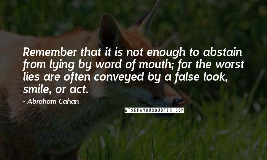 Abraham Cahan Quotes: Remember that it is not enough to abstain from lying by word of mouth; for the worst lies are often conveyed by a false look, smile, or act.