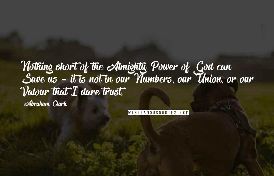 Abraham Clark Quotes: Nothing short of the Almighty Power of God can Save us - it is not in our Numbers, our Union, or our Valour that I dare trust.