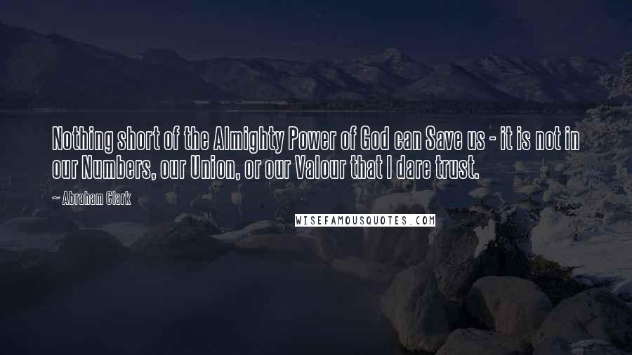 Abraham Clark Quotes: Nothing short of the Almighty Power of God can Save us - it is not in our Numbers, our Union, or our Valour that I dare trust.