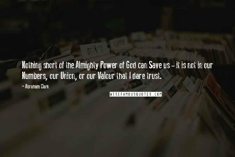 Abraham Clark Quotes: Nothing short of the Almighty Power of God can Save us - it is not in our Numbers, our Union, or our Valour that I dare trust.