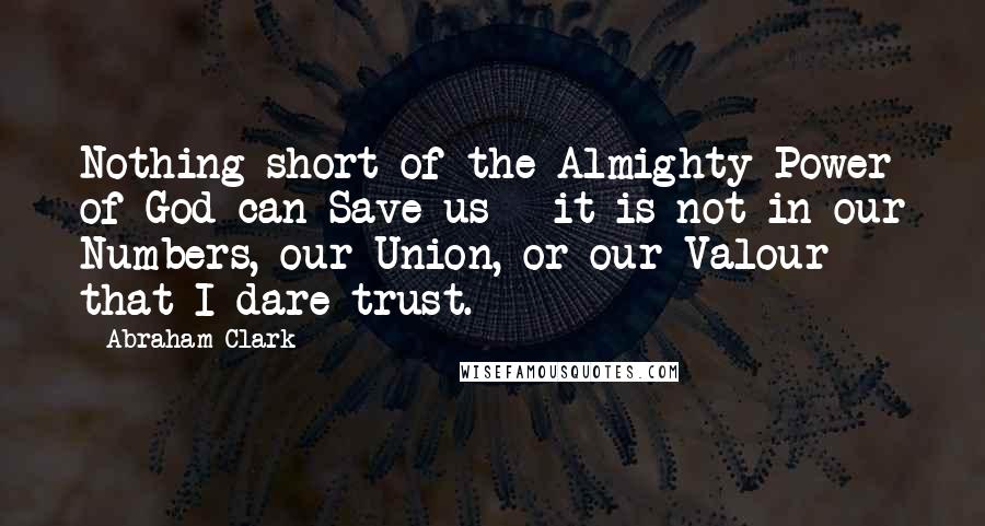 Abraham Clark Quotes: Nothing short of the Almighty Power of God can Save us - it is not in our Numbers, our Union, or our Valour that I dare trust.