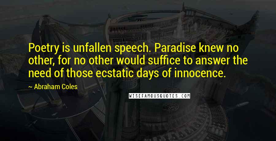 Abraham Coles Quotes: Poetry is unfallen speech. Paradise knew no other, for no other would suffice to answer the need of those ecstatic days of innocence.