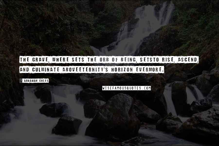 Abraham Coles Quotes: The grave, where sets the orb of being, setsTo rise, ascend, and culminate aboveEternity's horizon evermore.
