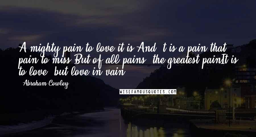 Abraham Cowley Quotes: A mighty pain to love it is,And 't is a pain that pain to miss;But of all pains, the greatest painIt is to love, but love in vain.