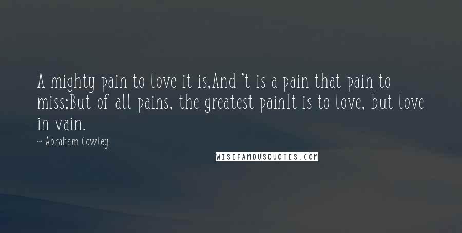 Abraham Cowley Quotes: A mighty pain to love it is,And 't is a pain that pain to miss;But of all pains, the greatest painIt is to love, but love in vain.