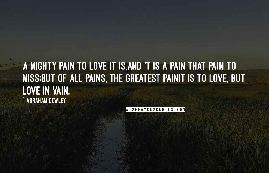 Abraham Cowley Quotes: A mighty pain to love it is,And 't is a pain that pain to miss;But of all pains, the greatest painIt is to love, but love in vain.