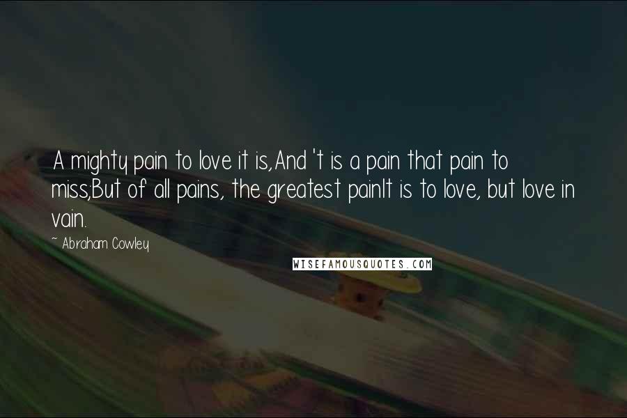 Abraham Cowley Quotes: A mighty pain to love it is,And 't is a pain that pain to miss;But of all pains, the greatest painIt is to love, but love in vain.