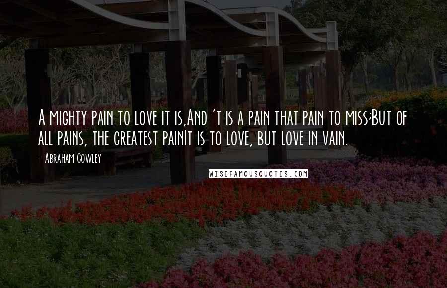 Abraham Cowley Quotes: A mighty pain to love it is,And 't is a pain that pain to miss;But of all pains, the greatest painIt is to love, but love in vain.