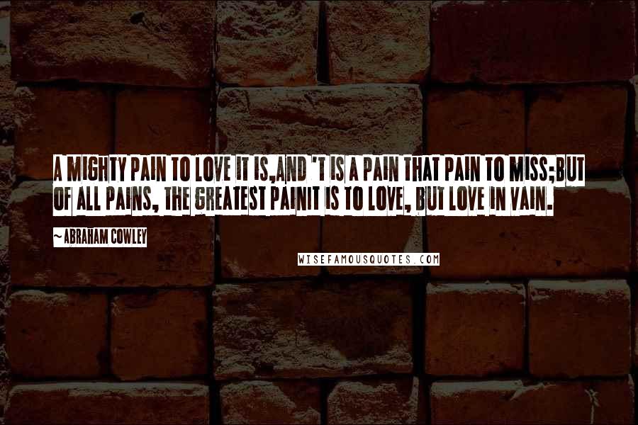 Abraham Cowley Quotes: A mighty pain to love it is,And 't is a pain that pain to miss;But of all pains, the greatest painIt is to love, but love in vain.