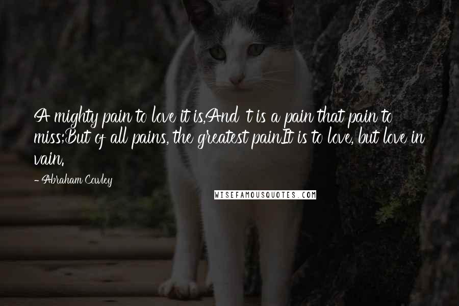 Abraham Cowley Quotes: A mighty pain to love it is,And 't is a pain that pain to miss;But of all pains, the greatest painIt is to love, but love in vain.