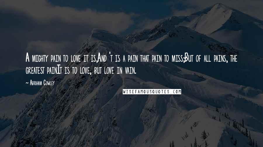 Abraham Cowley Quotes: A mighty pain to love it is,And 't is a pain that pain to miss;But of all pains, the greatest painIt is to love, but love in vain.