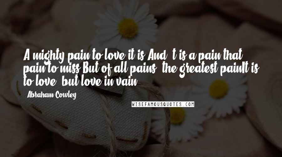 Abraham Cowley Quotes: A mighty pain to love it is,And 't is a pain that pain to miss;But of all pains, the greatest painIt is to love, but love in vain.