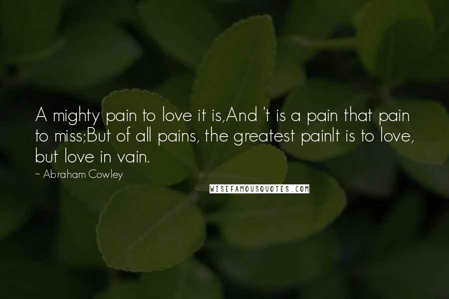 Abraham Cowley Quotes: A mighty pain to love it is,And 't is a pain that pain to miss;But of all pains, the greatest painIt is to love, but love in vain.