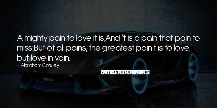 Abraham Cowley Quotes: A mighty pain to love it is,And 't is a pain that pain to miss;But of all pains, the greatest painIt is to love, but love in vain.