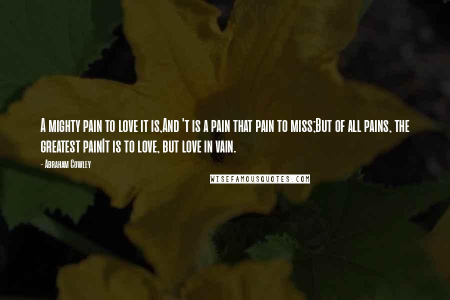 Abraham Cowley Quotes: A mighty pain to love it is,And 't is a pain that pain to miss;But of all pains, the greatest painIt is to love, but love in vain.