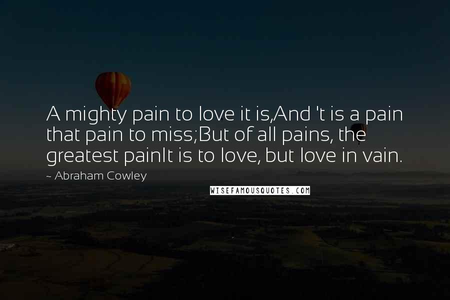 Abraham Cowley Quotes: A mighty pain to love it is,And 't is a pain that pain to miss;But of all pains, the greatest painIt is to love, but love in vain.