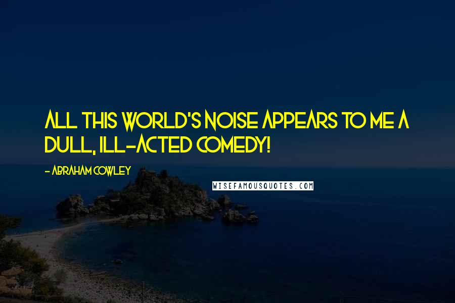 Abraham Cowley Quotes: All this world's noise appears to me a dull, ill-acted comedy!