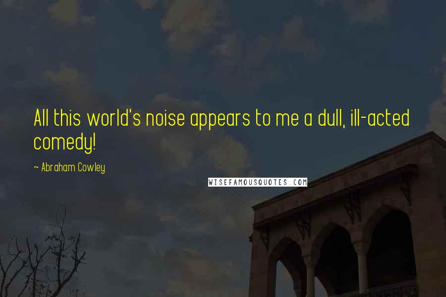 Abraham Cowley Quotes: All this world's noise appears to me a dull, ill-acted comedy!