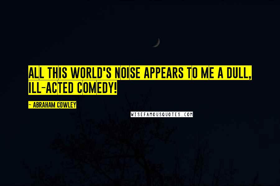 Abraham Cowley Quotes: All this world's noise appears to me a dull, ill-acted comedy!