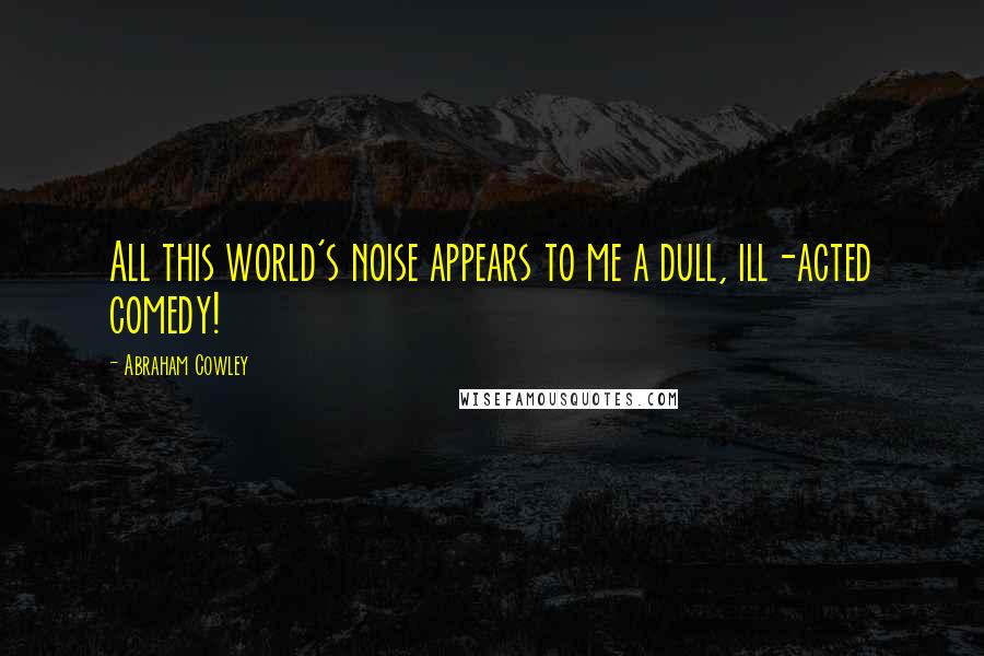 Abraham Cowley Quotes: All this world's noise appears to me a dull, ill-acted comedy!