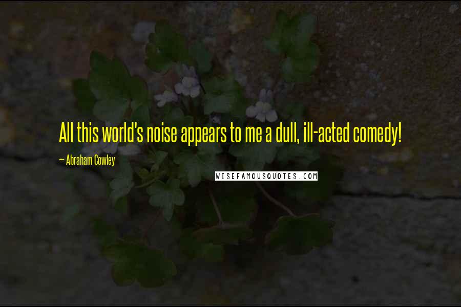 Abraham Cowley Quotes: All this world's noise appears to me a dull, ill-acted comedy!