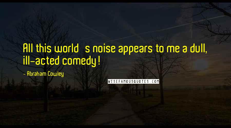 Abraham Cowley Quotes: All this world's noise appears to me a dull, ill-acted comedy!