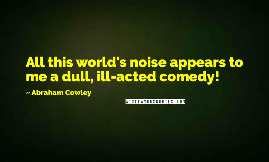 Abraham Cowley Quotes: All this world's noise appears to me a dull, ill-acted comedy!