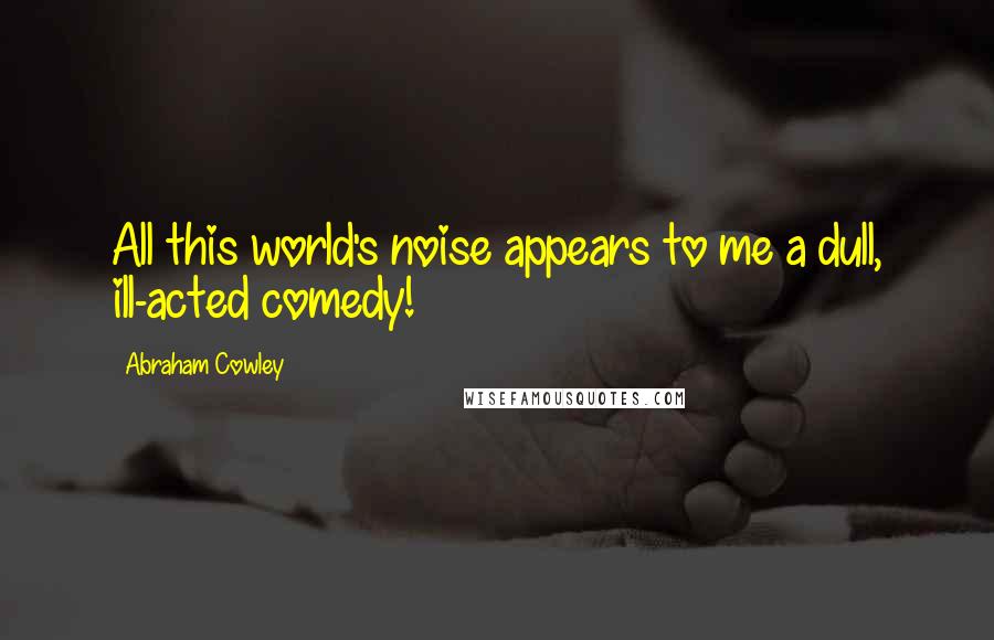 Abraham Cowley Quotes: All this world's noise appears to me a dull, ill-acted comedy!