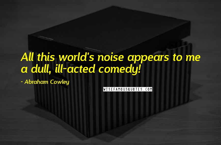 Abraham Cowley Quotes: All this world's noise appears to me a dull, ill-acted comedy!